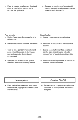 Page 23- 23 -
➢Pour mettre l’aspirateur en marche ou
hors marche, appuyer sur l’interrupteur
marche/arrêt. ➢
Para encender o apagar la aspiradora,
presionar la interruptor de encendido/
apagado.
InterrupteurControl On-Off
Pour enrouler :
➢Mettre l’aspirateur hors marche et le
débrancher.
➢ Retirer le cordon d’encoche de verrou.
➢ Tenir la fiche pendant l’enroulement
pour éviter blessures et dommages
pouvant découler du cordon en
mouvement. 
➢ Appuyer sur le bouton afin que le
cordon s’enroule automatiquement....