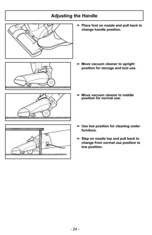 Page 24- 24 -
Adjusting the Handle
➢Place foot on nozzle and pull back to
change handle position.
➢Move vacuum cleaner to upright
position for storage and tool use.
➢Move vacuum cleaner to middle
position for normal use.
➢Use low position for cleaning under
furniture.
➢ Step on nozzle top and pull back to
change from normal use position to
low position. 