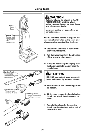 Page 26Using Tools
WandTubeTubo
Crevice Tool Suceur plat
Herramienta
para
hendiduras
NOTE:  Hold the handle to support the
vacuum cleaner when using tools and
disconnecting or attaching the hose.
➢ Disconnect the hose & wand from
the vacuum cleaner.
➢ Pull the wand gently in the direction
of the arrow to disconnect.
➢ It may be necessary to slightly twist
the hose handle to loosen from the
nozzle hose.
➢ Attach crevice tool or dusting brush
as needed.
➢ Air turbine, crevice tool and dusting
brush can attach to...