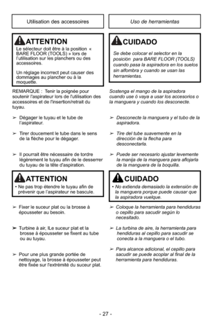 Page 27- 27 -
Uso de herramientasUtilisation des accessoires
REMARQUE :  Tenir la poignée pour
soutenir l'aspirateur lors de l'utilisation des
accessoires et de l'insertion/retrait du
tuyau.
➢Dégager le tuyau et le tube de
l’aspirateur.
➢ Tirer doucement le tube dans le sens 
de la flèche pour le dégager.
➢ Il pourrait être nécessaire de tordre
légèrement le tuyau afin de le desserrer
du tuyau de la tête d'aspiration.
➢ Fixer le suceur plat ou la brosse à
épousseter au besoin.
➢ Turbine à air,...