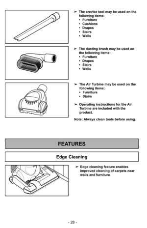 Page 28- 28 -
FEATURES
➢Edge cleaning feature enables
improved cleaning of carpets near
walls and furniture .
Edge Cleaning
➢The crevice tool may be used on the
following items:
• Furniture
• Cushions
• Drapes
• Stairs
• Walls
➢ The dusting brush may be used on
the following items:
• Furniture • Drapes
• Stairs
• Walls
Note: Always clean tools before using. ➢ The Air Turbine may be used on the
following items:
• Furniture
• Stairs
➢ Operating instructions for the Air
Turbine are included with the
product. 