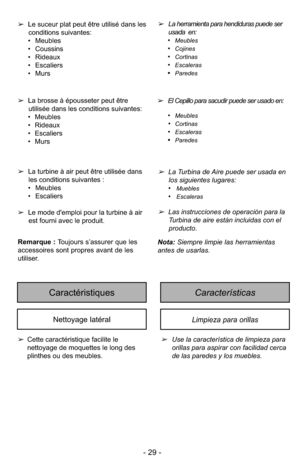 Page 29- 29 -
CaracterísticasCaractéristiques
Limpieza para orillasNettoyage latéral
➢Use la característica de limpieza para
orillas para aspirar con facilidad cerca
de las paredes y los muebles.
➢
Cette caractéristique facilite le
nettoyage de moquettes le long des
plinthes ou des meubles. ➢
La herramienta para hendiduras puede ser
usada  en: 
•
Meubles
•Cojines
•Cortinas
•Escaleras
•Paredes
➢ El Cepillo para sacudir puede ser usado en: 
•
Meubles
•Cortinas
•Escaleras
•Paredes
➢La brosse à épousseter peut...