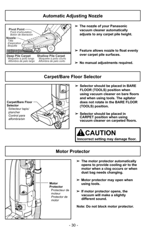 Page 30- 30 -
Motor Protector
➢The motor protector automatically
opens to provide cooling air to the
motor when a clog occurs or when
dust bag needs changing.
➢ Motor protector may open when
using tools.
➢ If motor protector opens, the
vacuum will make a slightly
different sound.
Note: Do not block motor protector.
Motor
Protector Protecteur de
moteur
Protector de
motor
Automatic Adjusting Nozzle
➢ The nozzle of your Panasonic
vacuum cleaner automatically
adjusts to any carpet pile height.
➢ Feature allows...