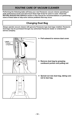 Page 34- 34 -
Always operate vacuum cleaner with genuine Panasonic type dust bags inst\
alled. Panasonic
dust bags may be purchased through any authorized Panasonic dealer or or\
dered from
service company.
Changing Dust Bag
➢Pull outward to remove dust cover .
➢ Remove dust bag by grasping
cardboard portion and pulling out .
Latch
Loquet
Lengüetas
ROUTINE CARE OF VACUUM CLEANER
Performing the following tasks will keep your new Panasonic vacuum cleaner operating at
peak performance levels and will ensure these...