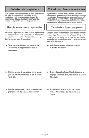 Page 35- 35 -
Siempre opere la aspiradora unicamente con las
bolsas tipo Panasonic instaladas. Se puede
comprar las bolsas de polvo en cualquier
vendedor autorizado Panasonic o ordenar de una
compañía de servicio.
Cambio de la bolsa para polvoRemplacement du sac à poussière
➢Jale hacia afuera para remover la
cubierta del polvo.
➢Agarre la parte de cartón de la bolsa y
empuje hacia afuera para quitar la bolsa
de polvo.
➢
Tirer vers l’extérieur pour retirer le
couvercle du logement du sac à
poussière.
➢ Retirer...