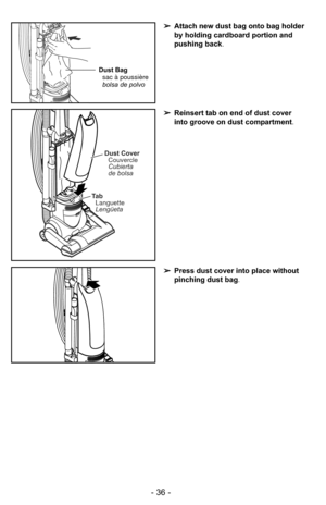 Page 36- 36 -
➢Press dust cover into place without
pinching dust bag .
➢Reinsert tab on end of dust cover
into groove on dust compartment .
Ta b
Languette
Lengüeta
Dust Cover
Couvercle
Cubierta
de bolsa
➢ Attach new dust bag onto bag holder
by holding cardboard portion and
pushing back .
Dust Bag
sac à poussière
bolsa de polvo 
