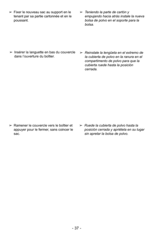 Page 37- 37 -
➢Ruede la cubierta de polvo hasta la
posición cerrada y apriétela en su lugar
sin apretar la bolsa de polvo.
➢
Reinstale la lengüeta en el extremo de
la cubierta de polvo en la ranura en el
compartimento de polvo para que la
cubierta ruede hasta la posición
cerrada.
➢
Teniendo la parte de cartón y
empujando hacia atrás instale la nueva
bolsa de polvo en el soporte para la
bolsa.➢Ramener le couvercle vers le boîtier et
appuyer pour le fermer, sans coincer le
sac.
➢Insérer la languette en bas du...