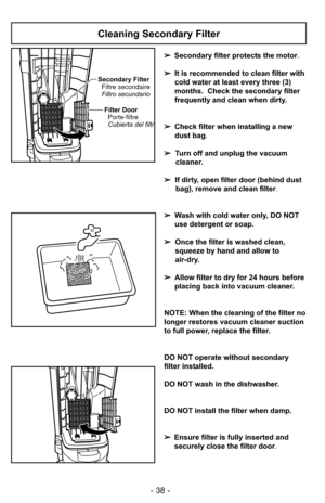 Page 38- 38 -
Secondary FilterFiltre secondaire
Filtro secundario
Filter Door Porte-filtre
Cubierta del filtr
Cleaning Secondary Filter
➢ Secondary filter protects the motor.
➢ It is recommended to clean filter with
cold water at least every three (3)
months. Check the secondary filter
frequently and clean when dirty.
➢ Check filter when installing a new
dust bag .
➢ Turn off and unplug the vacuum
cleaner.
➢ If dirty, open filter door (behind dust
bag), remove and clean filter.
➢ Wash with cold water only, DO...