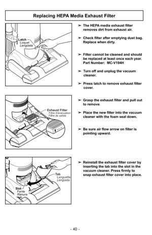 Page 40- 40 -
Replacing HEPA Media Exhaust Filter
LatchLoquet
Lengüeta
Ta bLanguette
Lengüeta
SlotFente
Ranura
Air Flow
Exhaust FilterFiltre d’évacuation
Filtre de salida
Air Flow
➢ The HEPA media exhaust filter
removes dirt from exhaust air. 
➢ Check filter after emptying dust bag.
Replace when dirty.
➢ Filter cannot be cleaned and should
be replaced at least once each year.
Part Number:  MC-V194H
➢ Turn off and unplug the vacuum
cleaner.
➢ Press latch to remove exhaust filter
cover.
➢ Grasp the exhaust filter...