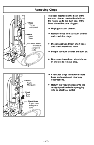 Page 42- 42 -
The hose located on the back of the
vacuum cleaner carries the dirt from
the nozzle up to the dust bag.  If the
hose should become clogged:
➢ Unplug vacuum cleaner.
➢ Remove hose from vacuum cleaner
and check for clogs.
➢ Disconnect wand from short hose
and check wand and hose.
➢ Plug in vacuum cleaner and turn on.
➢ Disconnect wand and stretch hose
in and out to remove clog.
➢ Check for clogs in between short
hose and nozzle and clear any
obstructions.
➢ Return the vacuum cleaner to the
upright...