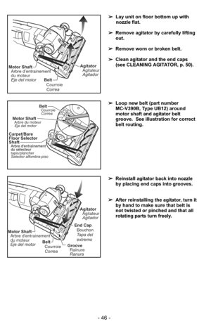 Page 46- 46 -
➢Lay unit on floor bottom up with
nozzle flat.
➢ Remove agitator by carefully lifting
out.
➢ Remove worn or broken belt.
➢ Clean agitator and the end caps
(see CLEANING AGITATOR, p. 50).  
Belt
Correa Courroie
Motor ShaftArbre d’entrainement
du moteur
Eje del motorAgitatorAgitateur
Agitador
➢ Reinstall agitator back into nozzle
by placing end caps into grooves.
➢ After reinstalling the agitator, turn it
by hand to make sure that belt is
not twisted or pinched and that all
rotating parts turn...