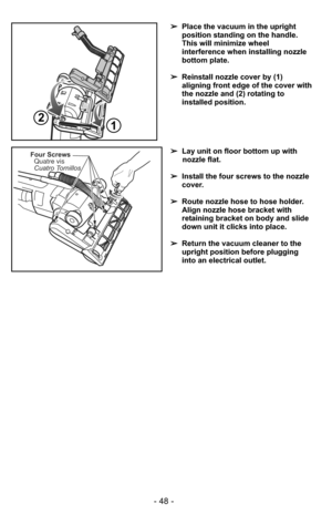 Page 48- 48 -
Four ScrewsQuatre vis
Cuatro Tornillos➢ Lay unit on floor bottom up with
nozzle flat.
➢ Install the four screws to the nozzle
cover.
➢ Route nozzle hose to hose holder.
Align nozzle hose bracket with
retaining bracket on body and slide
down unit it clicks into place.
➢ Return the vacuum cleaner to the
upright position before plugging
into an electrical outlet.
21
➢Place the vacuum in the upright
position standing on the handle.
This will minimize wheel
interference when installing nozzle
bottom...