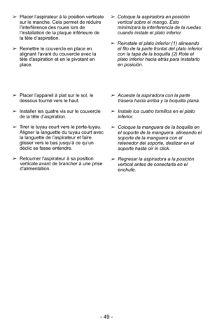 Page 49- 49 -
➢Placer l’appareil à plat sur le sol, le
dessous tourné vers le haut.
➢ Installer les quatre vis sur le couvercle
de la tête d’aspiration.
➢ Tirer le tuyau court vers le porte-tuyau.
Aligner la languette du tuyau court avec
la languette de l’aspirateur et faire
glisser vers le bas jusqu’à ce qu’un
déclic se fasse entendre.
➢ Retourner l'aspirateur à sa position
verticale avant de brancher à une prise
d'alimentation.➢Acueste la aspiradora con la parte
trasera hacia arriba y la boquilla...