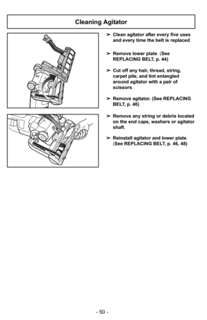 Page 50- 50 -
Cleaning Agitator
➢Clean agitator after every five uses
and every time the belt is replaced.
➢ Remove lower plate. (See
REPLACING BELT, p. 44)
➢ Cut off any hair, thread, string,
carpet pile, and lint entangled
around agitator with a pair of
scissors .
➢ Remove agitator. (See REPLACING
BELT, p. 46)
➢ Remove any string or debris located
on the end caps, washers or agitator
shaft.
➢ Reinstall agitator and lower plate .
(See REPLACING BELT, p. 46, 48) 