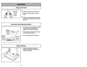 Page 14- 14 -
1)
➢ ➢
Detach plug head from power cord.
➢ ➢
Rotate cord hook down to release
cord.
2)
➢ ➢
Return the cord hook to the upright
position before attempting to rewind
the cord.
Cord HookCrochet de
rangement
du cordon
Sujetador
del cordon
Using Cord Hook
FEATURES
Automatic Self-Adjusting Nozzle
➢ ➢
The nozzle of your Panasonic upright
vacuum cleaner automatically
adjusts to any carpet pile height.
➢ ➢
Feature allows nozzle to float evenly
over carpet pile surfaces.
➢ ➢
No manual adjustments required....