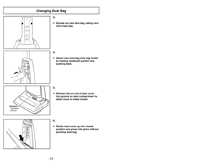 Page 24- 21 - - 24 -
6)
➢ ➢
Rotate dust cover up into closed
position and press into place without
pinching dust bag.5)
➢ ➢
Reinsert tab on end of dust cover
into groove on dust compartment to
allow cover to rotate closed.
GrooveRanura Ouverture
3)
➢ ➢
Spread out new dust bag, taking care
not to tear bag.4)
➢ ➢
Attach new dust bag onto bag holder
by holding cardboard portion and
pushing back.
Changing Dust Bag
Ajustes del mango
1)
➢
Pise en el pedal de liberación del
mango para cambiar la posición del
mango....