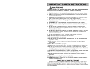 Page 5- 40 -
WARNING 
To reduce the risk of fire, electrical shock, injury: When using your vacuum cleaner,
basic precautions should always be followed, including the following:
1. Readall instructions in this manual before assembling or using your vacuum cleaner.
2. Useyour vacuum cleaner only as described in this manual. Use only with Panasonic
recommended attachments.
3. Disconnectelectrical supply before servicing or cleaning out the brush area. Failure
to do so could result in electrical shock or the...