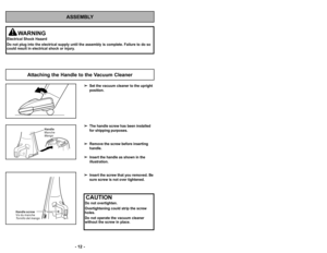 Page 12ASSEMBLY
WARNING
Electrical Shock Hazard
Do not plug into the electrical supply until the assembly is complete. Failure to do so
could result in electrical shock or injury.
Set the vacuum cleaner to the upright
position.
The handle screw has been installed
for shipping purposes.
Remove the screw before inserting
handle. 
Insert the handle as shown in the
illustration.
Insert the screw that you removed. Be
sure screw is not over tightened.
Attaching the Handle to the Vacuum Cleaner
’b ’f2 ’b ’b 45 ’b...