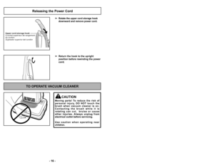 Page 16’b ’f6 ’b’b4’f ’b
Releasing the Power Cord
Rotate the upper cord storage hook
downward and remove power cord.
 Return the hook to the upright 
position before rewinding the power
cord.
U p p e r c o r d s t o r a g e h o o k
C r o c h e t s u p é r i e u r d e r a n g e m e n t
d u c o r d o n
S u j e t a d o r s u p e r i o r d e l c o r d ó n
TO OPERATE VACUUM CLEANER
CAUTION
Moving  parts!  To  reduce  the  risk  of
personal  injury,  DO  NOT  touch  the
brush  when  vacuum  cleaner  is  on. C o n t a...