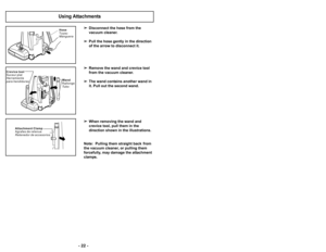 Page 22’b 22 ’b’b 35 ’b

Disconnect the hose from the 
vacuum cleaner.
 Pull the hose gently in the direction 
of the arrow to disconnect it.
 Remove the wand and crevice tool 
from the vacuum cleaner.
 The wand contains another wand in 
it. Pull out the second wand.
 When removing the wand and 
crevice tool, pull them in the 
direction shown in the illustrations.
Note:  Pulling them straight back  from
the vacuum cleaner, or pulling them
forcefully, may damage the attachment
clamps.
Using Attachments
C r e v i...