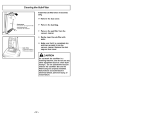 Page 32’b 25 ’b
’b 32 ’b
Cleaning the Sub’bFilter
D u s t c o v e r
C o u v e r c l e d u l o g e m e n t d u
s a c à p o u s s i è r e
C u b i e r t a d e l a b o l s a
Subfilter
F i l t r e s e c o n d a i r e
F i l t r o s e c u n d a r i o
Clean the sub’bfilter when it becomes
dirty.
 Remove the dust cover.
 Remove the dust bag.
 Remove the sub’bfilter from the
vacuum cleaner.
 Gently clean the sub’bfilter with
water.
 Make sure that it is completely dry
and then re’binstall it into the
vacuum cleaner....