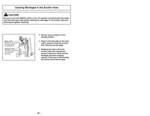 Page 34’b 23 ’b
’b 34 ’b
Clearing Blockages in the Suction Hose

Set the vacuum cleaner to the
upright position.
 Press in the side clips on the hose
cuff to remove it from the suction
inlet. Remove the blockage.
 Reattach the hose cuff to the
suction inlet, then operate the
vacuum cleaner to check that the
blockage has been properly
cleared. If the hose is still blocked,
the suction force will be weak.
CAUTION
Be sure to turn the ON/OFF switch to the "O" position and disconnect the power
cord from the...