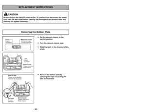 Page 38’b ’f9 ’b
’b 38 ’b
REPLACEMENT INSTRUCTIONS
Removing the Bottom Plate
Latch
Loquet
Sujetador M o u n t i n g s c r e w
Vi s d e m o n t a g e
To r n i l l o s u j e t a d o r
B o t t o m p l a t e
P l a q u e i n f é r i e u r e
P l a t e i n f e r i o r
Latch
Loquet
Sujetador
P u l l h e r e
Ti r e r i c i
J a l e a q u í
PULL
Press in clips
Presser sur les agrafes
Presionar las lenguetas
B o t t o m p l a t e
P l a q u e i n f é r i e u r e
P l a t e i n f e r i o r
Set the vacuum cleaner to the...