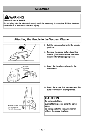 Page 12ASSEMBLY
WARNING
Electrical Shock Hazard
Do not plug into the electrical supply until the assembly is complete. Failure to do so
could result in electrical shock or injury.
Set the vacuum cleaner to the upright
position.
Remove the screw before inserting
handle. (The handle screw has been
installed for shipping purposes)
Insert the handle as shown in the
illustration.
Insert the screw that you removed. Be
sure screw is not overtightened.
Attaching the Handle to the Vacuum Cleaner
–Ó –f2 –Ó
Handle
Manche...