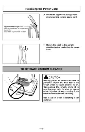 Page 16–Ó –f6 –Ó
Releasing the Power Cord
Rotate the upper cord storage hook
downward and remove power cord.
 Return the hook to the upright 
position before rewinding the power
cord.
U p p e r c o r d s t o r a g e h o o k
C r o c h e t s u p é r i e u r d e r a n g e m e n t
d u c o r d o n
S u j e t a d o r s u p e r i o r d e l c o r d ó n
TO OPERATE VACUUM CLEANER
CAUTION
Moving  parts!  To  reduce  the  risk  of
personal  injury,  DO  NOT  touch  the
brush  when  vacuum  cleaner  is  on. C o n t a c t i n...