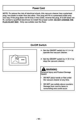 Page 18–Ó –f8 –Ó
NOTE: To reduce the risk of electrical shock, this v–2acuum cleaner has a polarized
plug, one blade is wider than the other. This plug will fit in a polarized outlet o–2nly
one way. If the plug does not fit fully in the o–2utlet, reverse the plug. If it still does no–2t
fit, contact a qualified electrician to install the proper outlet. DO NOT CHANGE –2THE
PLUG IN ANY WAY.  Only use outlets near the floor.
Power Cord
 Set the ON/OFF switch to >–2 to 
operate the vacuum cleaner.
 Set the ON/OFF...