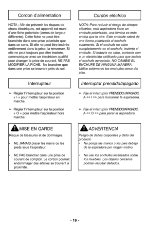 Page 19–Ó –f9 –Ó
Régler l’interrupteur sur la position
« I » pour mettre l’aspirateur en 
marcheØ”
 Régler l’interrupteur sur la position      Ø3 
« O » pour mettre l’aspirateur hors 
marcheØ”
MISE EN GARDE
Risque de blessures et de dommagesØ”
• NE JAMAIS placer les mains ou les pieds sous l’aspirateurØ”
• NE PAS brancher dans une prise de courant de comptoirØ” Le cordon pourraitendommager des articles se trouvant à
proximitéØ”
Fije el interruptor PRENDIDO / APAGADO\b 
A > para funcionar la aspiradora\b 
Fije...