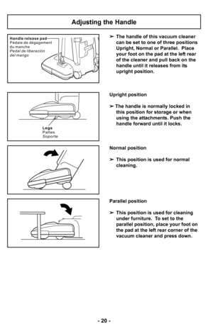 Page 20–Ó 20 –Ó
H a n d l e r e l e a s e p a d
P é d a l e d e d é g a g e m e n t
d u m a n c h e
P e d a l d e l i b e r a c i ó n
d e l m a n g o
Adjusting the Handle
The handle of this vacuum cleaner
can be set to one of three positions
Upright, Normal or Parallel.  Place
your foot on the pad at the left rear
of the cleaner and pull back on the
handle until it releases from its
upright position.
Legs
Pattes
Soporte
Upright position
  
The handle is normally locked in 
this position for storage or when...