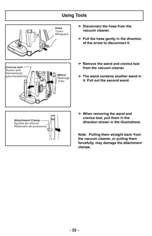 Page 22–Ó 22 –Ó
Disconnect the hose from the 
vacuum cleaner.
 Pull the hose gently in the direction 
of the arrow to disconnect it.
 Remove the wand and crevice tool 
from the vacuum cleaner.
 The wand contains another wand in 
it. Pull out the second wand.
 When removing the wand and 
crevice tool, pull them in the 
direction shown in the illustrations.
Note:  Pulling them straight back  from
the vacuum cleaner, or pulling them
forcefully, may damage the attachment
clamps.
Using Tools
C r e v i c e t o o l
S...