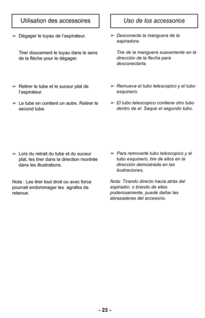 Page 23–Ó 23 –Ó
Dégager le tuyau de l’aspirateurØ”
Tirer doucement le tuyau dans le sens 
de la flèche pour le dégagerØ”
 Retirer le tube et le suceur plat de 
l’aspirateurØ”
 Le tube en contient un autreØ” Retirer le 
second tubeØ”
 Lors du retrait du tube et du suceur 
plat, les tirer dans la direction montrée 
dans les illustrationsØ”
Nota : Les tirer tout droit ou avec force 
pourrait endommager les  agrafes de retenueØ”Desconecte la manguera de la 
aspiradora\b 
Tire de la manguera suavemente en la...