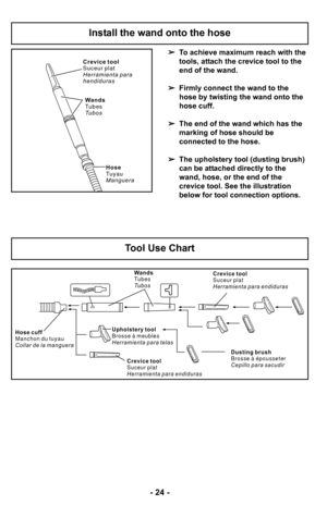 Page 24–Ó 24 –Ó
H o s e c u f f
M a n c h o n d u t u y a u
C o l l a r d e l a m a n g u e r aWands
Tubes
Tu b o s
U p h o l s t e r y t o o l
B r o s s e à m e u b l e s
H e r r a m i e n t a p a r a t e l a s C r e v i c e t o o l
S u c e u r p l a t
H e r r a m i e n t a p a r a e n d i d u r a s
D u s t i n g b r u s h
B r o s s e à é p o u s s e t e r
C e p i l l o p a r a s a c u d i r
C r e v i c e t o o l
S u c e u r p l a t
H e r r a m i e n t a p a r a e n d i d u r a s
To achieve maximum reach with...
