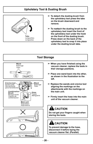 Page 26Wand
Rallonge
Tu b o
C r e v i c e t o o l
S u c e u r p l a t
Herramienta
p a r a h e n d i d u r a s
Combination
Brush
B r o s s e m i x t e
C e p i l l o d e
combinacion
Hose
Tuyau
Manguera
M a i n u n i t
Aspirateur
Aspiradora
 When you have finished using the
vacuum cleaner, replace the tools in
their storage positions.
 Place one wand back into the other,
as shown in the illustration to the
left.
 Replace the wands and crevice tool
aligning the markings on the
attachments with the markings on
the...