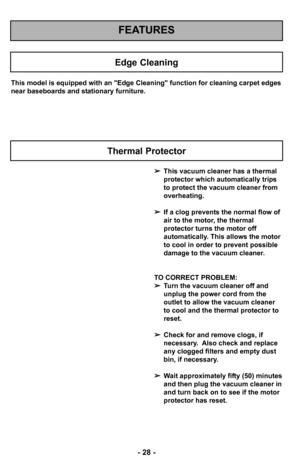 Page 28–Ó 28 –Ó
FEATURES
Edge Cleaning
This model is equipped with an "Edge Clean–2ing" function for cleaning carpet edges
near baseboards and stationary furniture.
This vacuum cleaner has a thermal
protector which automatically trips
to protect the vacuum cleaner from
overheating.  
 If a clog prevents the normal flow of
air to the motor, the thermal
protector turns the motor off
automatically. This allows the motor
to cool in order to prevent possible
damage to the vacuum cleaner.
TO CORRECT PROBLEM:...