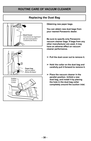 Page 30–Ó 30 –Ó
Replacing the Dust Bag
Paper bag
Sac en papier
Bolsa de papel
1
2
Collar
Collier
Collar
Dust Cover
Couvercle du logement
du sac à poussière
Cubierta de Polvo
 Pull the dust cover out to remove it. 
 Hold  the collar on the dust bag and 
carefully pull it forward to remove it.
 Place the vacuum cleaner in the 
parallel position. Unfold a new 
dust bag, and install it by placing 
the hole in the dust bag collar 
completely around the suction inlet.
Obtaining new paper bags.
You can obtain new dust...