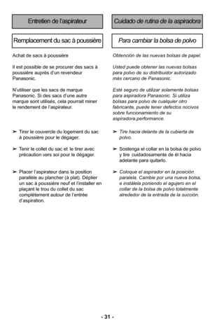 Page 31–Ó 3–f –Ó
Tirer le couvercle du logement du sac 
à poussière pour le dégagerØ” 
 Tenir le collet du sac et  le tirer avec 
précaution vers soi pour le dégagerØ”
 Placer l’aspirateur dans la position 
parallèle au plancher (à plat)Ø” Déplier 
un sac à poussière neuf et l’installer en
plaçant le trou du collet du sac 
complètement autour de l’entrée  d’aspirationØ”
Achat de sacs à poussière
Il est possible de se procurer des sacs à
poussière auprès d’un revendeur
PanasonicØ”
N’utiliser que les sacs de...