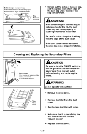 Page 32–Ó 32 –Ó
D u s t c o v e r
C o u v e r c l e d u l o g e m e n t d u
s a c à p o u s s i è r e
C u b i e r t a d e l a b o l s a
Filter
Filtre
Filtro
Cleaning and Replacing the Secondary Filters
WARNING
Do not operate without filter.
CAUTION
Be sure to turn the ON/OFF switch to
the "O" position and disconnect the
power cord from the wall outlet
before cleaning and replacing the
filters.
 Remove the dust cover.
 Remove the filter from the dust
cover.
 Gently clean the filter with water.
 Make sure...