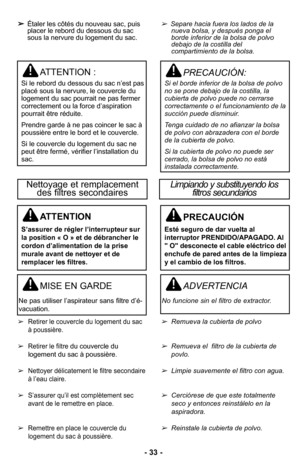 Page 33–Ó 33 –Ó
MISE EN GARDE
Ne pas utiliser l’aspirateur sans filtre d’é-vacuationØ”
ADVERTENCIA
No funcione sin el filtro de extractor\b 
Nettoyage et remplacement des filtres secondairesLimpiando y substituyendo los  filtros secundarios 
PRECAUCIÓN
Esté seguro de dar vuelta al
interruptor PRENDIDO/APAGADO. Al
" O" desconecte el cable eléctrico del
enchufe de pared antes de la limpieza
y el cambio de los filtros.
ATTENTION
S’assurer de régler l’interrupteur sur
la position « O » et de débrancher le...