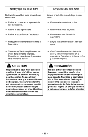 Page 35–Ó 35 –Ó
Nettoyer le sous-filtre aussi souvent que
nécessaireØ”
 Retirer le couvercle du logement du
sac à poussièreØ”
 Retirer le sac à poussièreØ”
 Retirer le sous-filtre de l’aspirateurØ”
 Nettoyer délicatement le sous-filtre à
l’eau claireØ”
 S’assurer qu’il est complètement sec
avant de le remettre en placeØ”
Remettre en place le sac à poussière
et le couvercle du sacØ” Limpie el sub-filtro cuando llege a estar
sucio\b 
Remueva la cubierta de polvo
Remueva la bolsa de polvo\b 
Remueva el sub- filtro...