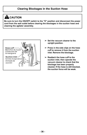 Page 36–Ó 36 –Ó
Clearing Blockages in the Suction Hose
Set the vacuum cleaner to the
upright position.
 Press in the side clips on the hose
cuff to remove it from the suction
inlet. Remove the blockage.
 Reattach the hose cuff to the
suction inlet, then operate the
vacuum cleaner to check that the
blockage has been properly
cleared. If the hose is still blocked,
the suction force will be weak.
CAUTION
Be sure to turn the ON/OFF switch to the "O" position and disconnect the power
cord from the wall...