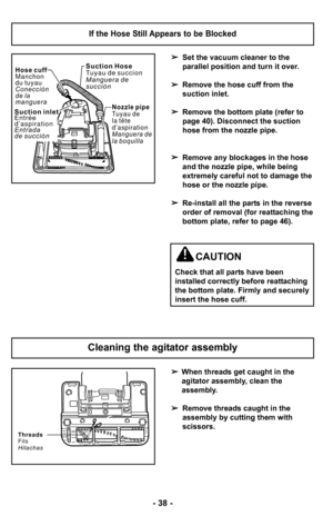 Page 38–Ó 38 –Ó
Cleaning the agitator assembly
When threads get caught in the 
agitator assembly, clean the 
assembly.
 Remove threads caught in the
assembly by cutting them with
scissors.
Threads
Fils
Hilachas
 Set the vacuum cleaner to the
parallel position and turn it over.
 Remove the hose cuff from the
suction inlet.
 Remove the bottom plate (refer to
page 40). Disconnect the suction
hose from the nozzle pipe.
 Remove any blockages in the hose
and the nozzle pipe, while being
extremely careful not to...