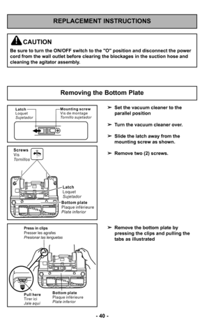 Page 40–Ó 40 –Ó
REPLACEMENT INSTRUCTIONS
Removing the Bottom Plate
Latch
Loquet
SujetadorM o u n t i n g s c r e w
Vi s d e m o n t a g e
To r n i l l o s u j e t a d o r
B o t t o m p l a t e
P l a q u e i n f é r i e u r e
P l a t e i n f e r i o rLatch
Loquet
Sujetador
Screws
Vis
To r n i l l o s
P u l l h e r e
Ti r e r i c i
J a l e a q u í
PULL
Press in clips
Presser les agrafes
Presionar las lenguetas
B o t t o m p l a t e
P l a q u e i n f é r i e u r e
P l a t e i n f e r i o r
Set the vacuum cleaner...