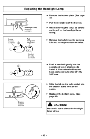 Page 42–Ó 42 –Ó
Remove the bottom plate. (See page
40)
 Pull the socket out of the bracket.
 When removing the lamp, be careful
not to pull on the headlight lamp
wiring.
 Remove the bulb by gently pushing
it in and turning counter–Óclockwise.
 Push a new bulb gently into the
socket and turn it clockwise to
install it. Use a standard bayonet
base appliance bulb rated at –f20V
20W max.
 Slide the tab on the bulb socket into
the bracket at the front of the
nozzle.
 Reattach the bottom plate.  (See
page 46)...