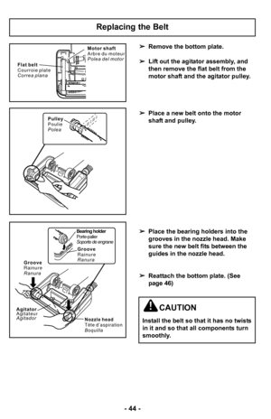 Page 44–Ó 44 –Ó
Remove the bottom plate.
 Lift out the agitator assembly, and
then remove the flat belt from the
motor shaft and the agitator pulley.
 Place a new belt onto the motor
shaft and pulley.
 Place the bearing holders into the
grooves in the nozzle head. Make
sure the new belt fits between the
guides in the nozzle head.
 Reattach the bottom plate. (See
page 46)
Replacing the Belt
F l a t b e l t
C o u r r o i e p l a t e
C o r r e a p l a n a M o t o r s h a f t
A r b r e d u m o t e u r
P o l e a d e...