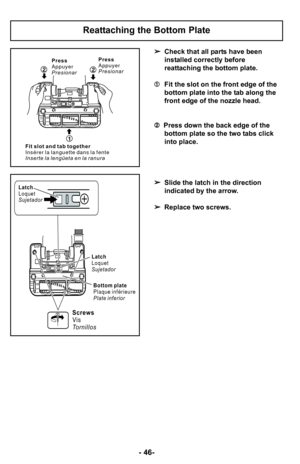 Page 46–Ó 46–Ó
Check that all parts have been
installed correctly before
reattaching the bottom plate.
 Fit the slot on the front edge of the
bottom plate into the tab along the
front edge of the nozzle head. 
 Press down the back edge of the
bottom plate so the two tabs click
into place.
 Slide the latch in the direction
indicated by the arrow.
 Replace two screws.
Reattaching the Bottom Plate
1
Press
Appuyer
Presionar
2 22
2
Press
Appuyer
Presionar
F i t s l o t a n d t a b t o g e t h e r
I n s é r e r l a l...