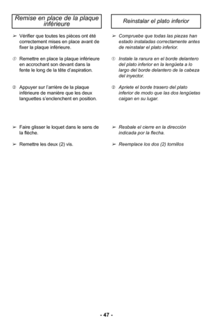 Page 47–Ó 47 –Ó
Vérifier que toutes les pièces ont été
correctement mises en place avant de
fixer la plaque inférieureØ”
Remettre en place la plaque inférieure
en accrochant son devant dans la
fente le long de la tête d’aspirationØ” 
 Appuyer sur l’arrière de la plaque
inférieure de manière que les deux
languettes s’enclenchent en positionØ”
 Faire glisser le loquet dans le sens de
la flècheØ”
 Remettre les deux (ØÓ) visØ”
Compruebe que todas las piezas han
estado instaladas correctamente antes
de reinstalar el...