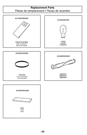 Page 48Replacement Parts
Pièces de remplacement  / Piezas de recambio
P a p e r D u s t B a g
S a c e n p a p i e r
B o l s a d e p a p e l F l a t b e l t
C o u r r o i e p l a t e C o r r e a p l a n a
Lamp
Lampe
Lámpara
Filter Filtre
Filtro
Agitator
Agitateur Agitador
AC16KDDWZ000
AC28SCZPZ000 AC38KDRHZ000
AC28GADFZ00 AC84RDRHZ000
P a p e r D u s t B a g
S a c e n p a p i e r
B o l s a d e p a p e l F l a t b e l t
C o u r r o i e p l a t e C o r r e a p l a n a
Lamp
Lampe
Lámpara
Filter Filtre
Filtro...